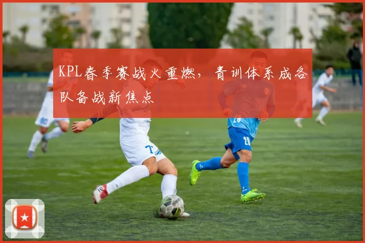 KPL春季赛战火重燃,青训体系成各队备战新焦点