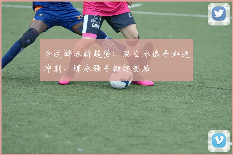 全运游泳新趋势：混合泳选手加速冲刺，蝶泳强手掀起变局