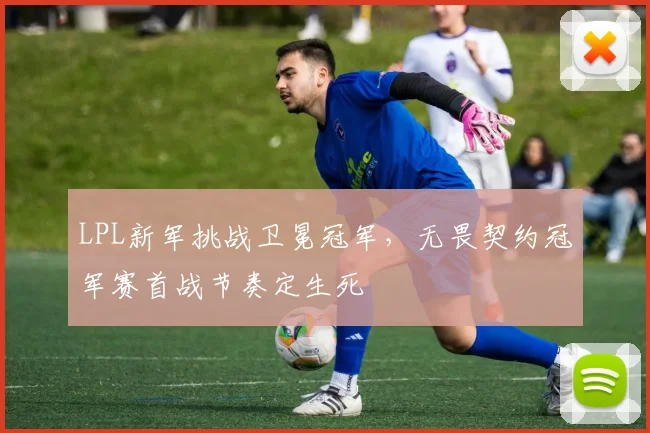 LPL新军挑战卫冕冠军,无畏契约冠军赛首战节奏定生死