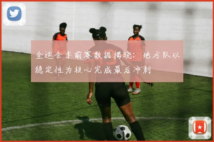 全运会季前赛数据揭晓：地方队以稳定性为核心完成最后冲刺
