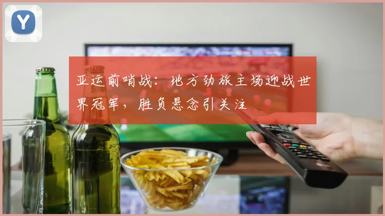亚运前哨战：地方劲旅主场迎战世界冠军，胜负悬念引关注