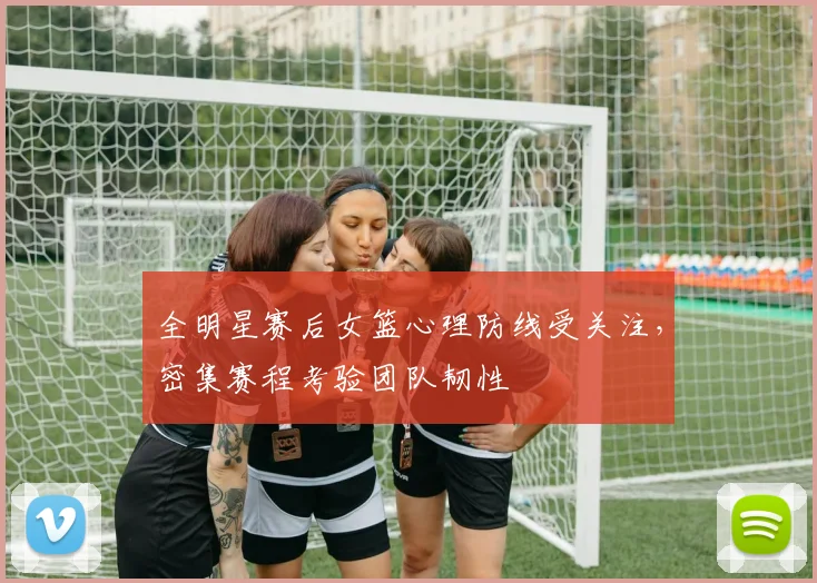 全明星赛后女篮心理防线受关注，密集赛程考验团队韧性