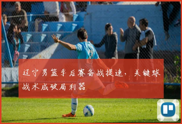 辽宁男篮季后赛备战提速，关键球战术成破局利器