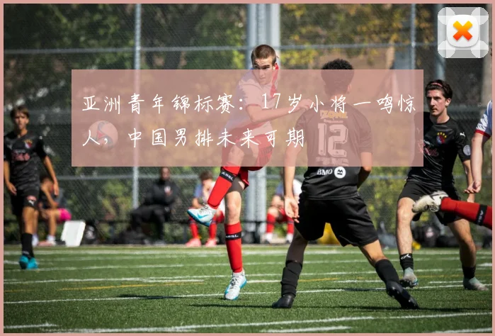 亚洲青年锦标赛:17岁小将一鸣惊人,中国男排未来可期
