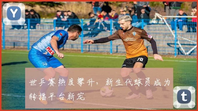 世乒赛热度攀升,新生代球员成为转播平台新宠