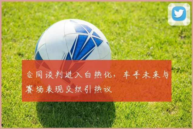 合同谈判进入白热化，车手未来与赛场表现交织引热议