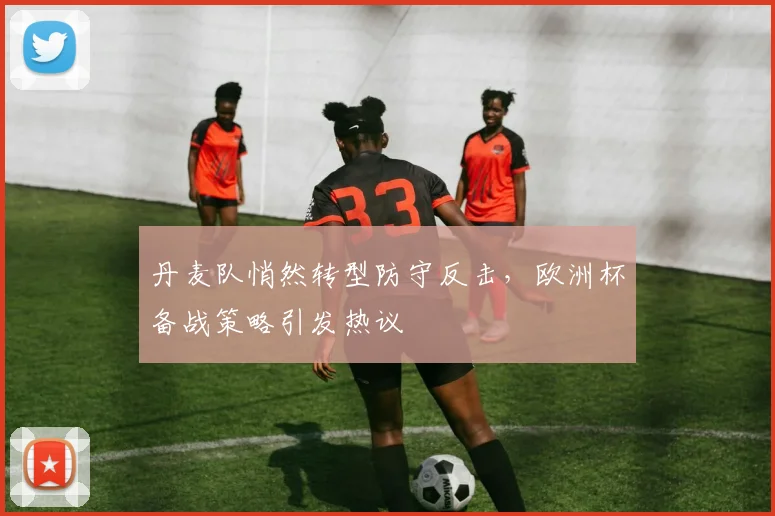 丹麦队悄然转型防守反击，欧洲杯备战策略引发热议