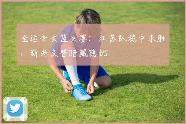 全运会女篮决赛：江苏队稳中求胜，新老交替暗藏隐忧