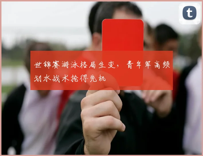 世锦赛游泳格局生变,青年军高频划水战术抢得先机