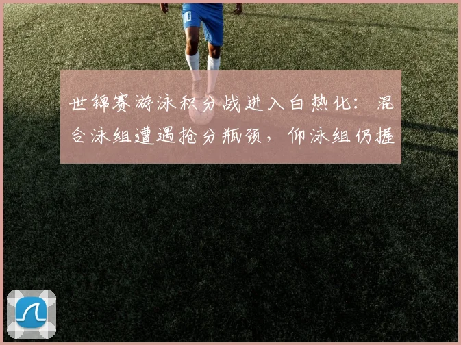 世锦赛游泳积分战进入白热化:混合泳组遭遇抢分瓶颈,仰泳组仍握主动权