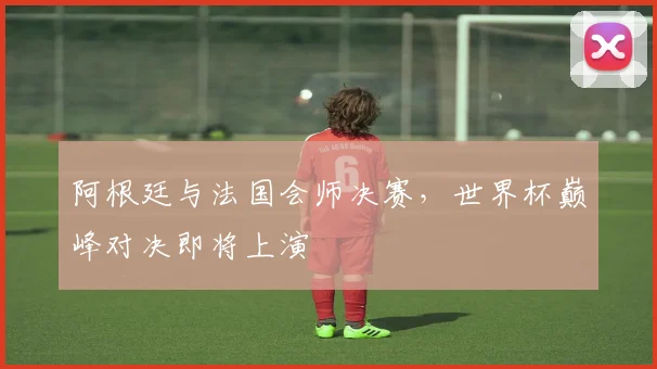 阿根廷与法国会师决赛，世界杯巅峰对决即将上演