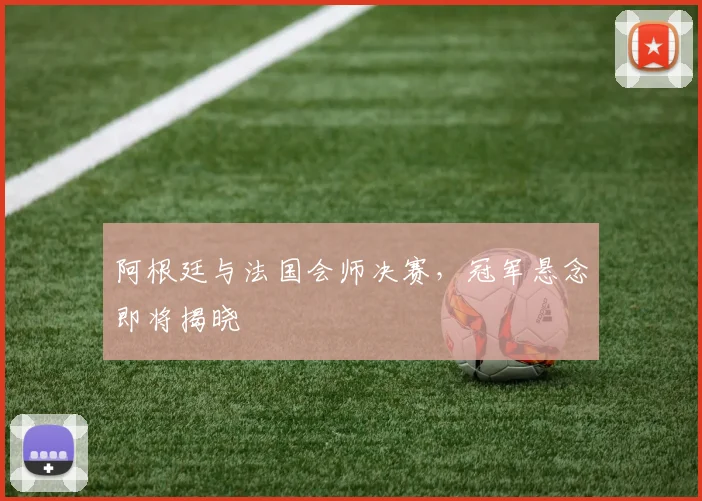 阿根廷与法国会师决赛，冠军悬念即将揭晓