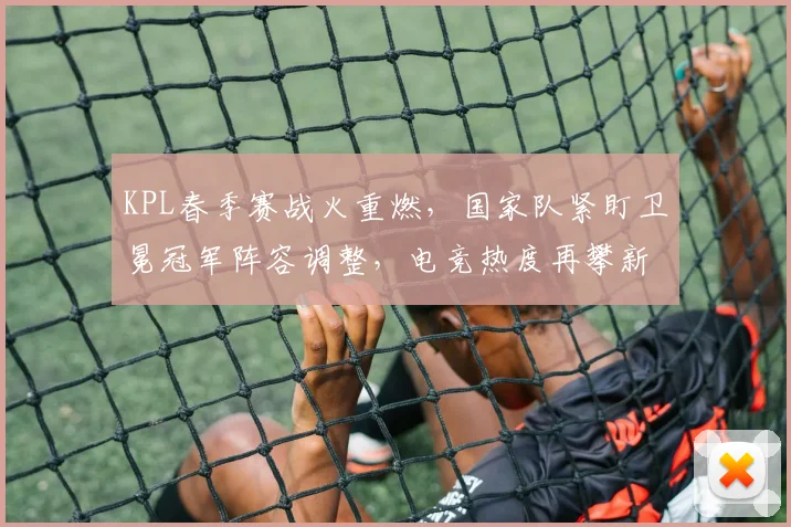 KPL春季赛战火重燃，国家队紧盯卫冕冠军阵容调整，电竞热度再攀新高