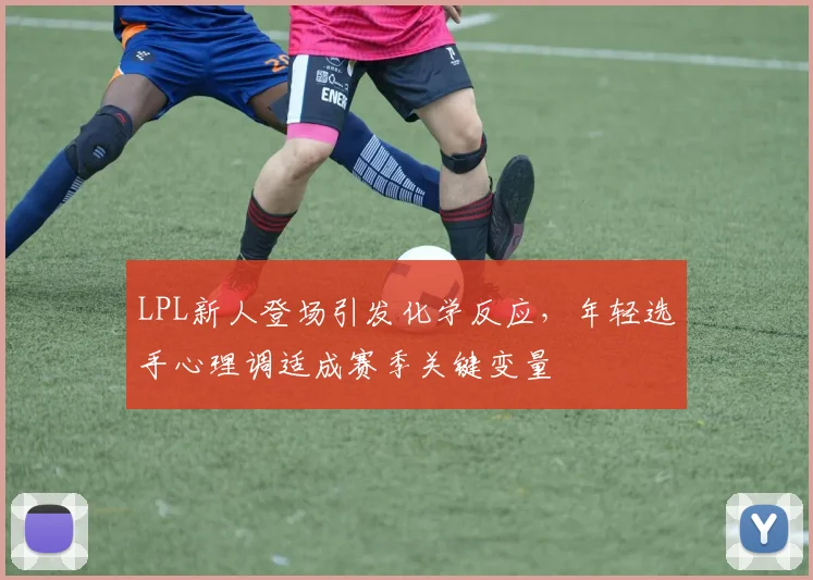 LPL新人登场引发化学反应,年轻选手心理调适成赛季关键变量