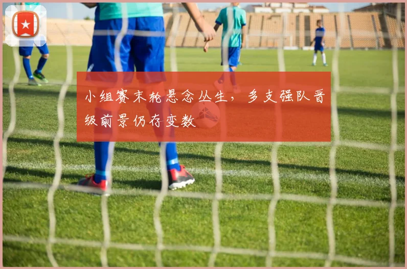 小组赛末轮悬念丛生,多支强队晋级前景仍存变数