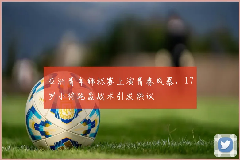 亚洲青年锦标赛上演青春风暴,17岁小将跑轰战术引发热议