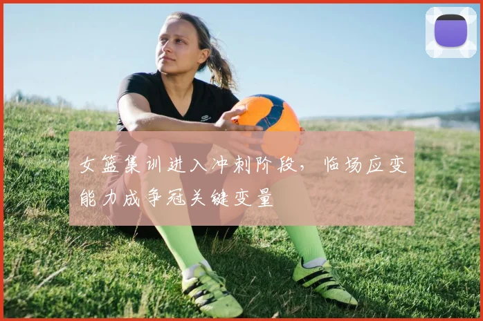 女篮集训进入冲刺阶段,临场应变能力成争冠关键变量