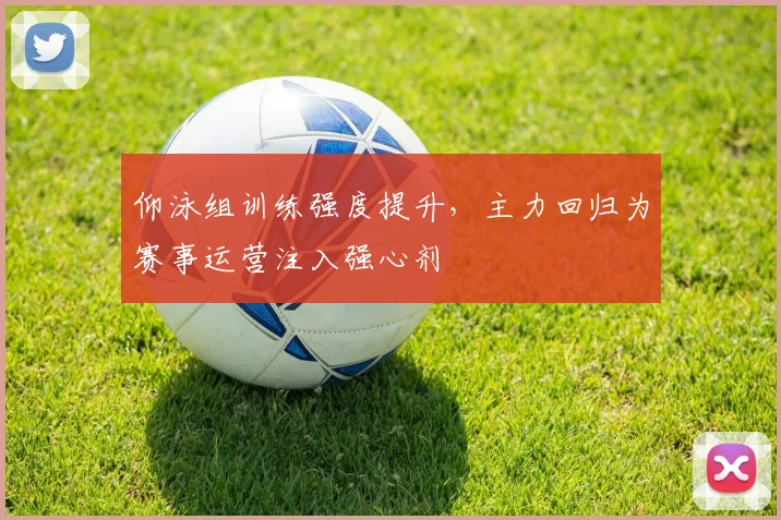 仰泳组训练强度提升，主力回归为赛事运营注入强心剂