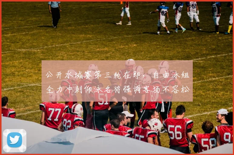 公开水域赛第三轮在即，自由泳组全力冲刺仰泳名将强调客场不容松懈