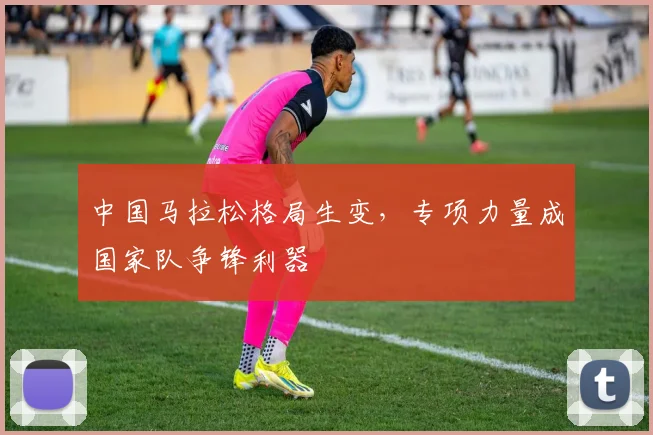 中国马拉松格局生变，专项力量成国家队争锋利器