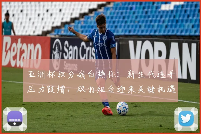 亚洲杯积分战白热化：新生代选手压力陡增，双打组合迎来关键机遇