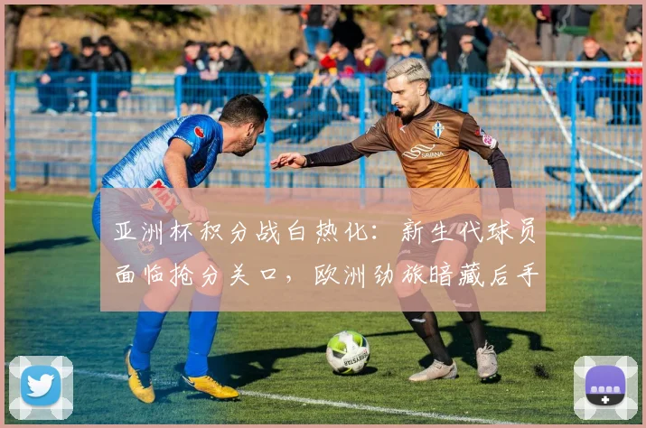 亚洲杯积分战白热化：新生代球员面临抢分关口，欧洲劲旅暗藏后手