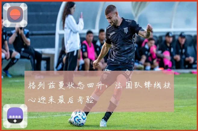 格列兹曼状态回升,法国队锋线核心迎来最后考验