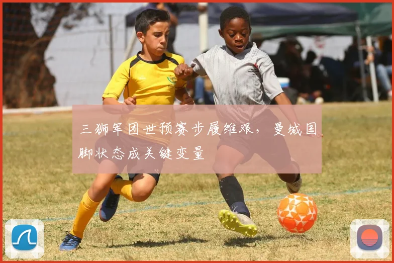 三狮军团世预赛步履维艰,曼城国脚状态成关键变量