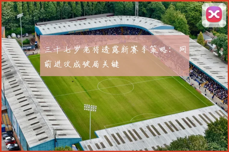 三十七岁老将透露新赛季策略:网前进攻成破局关键