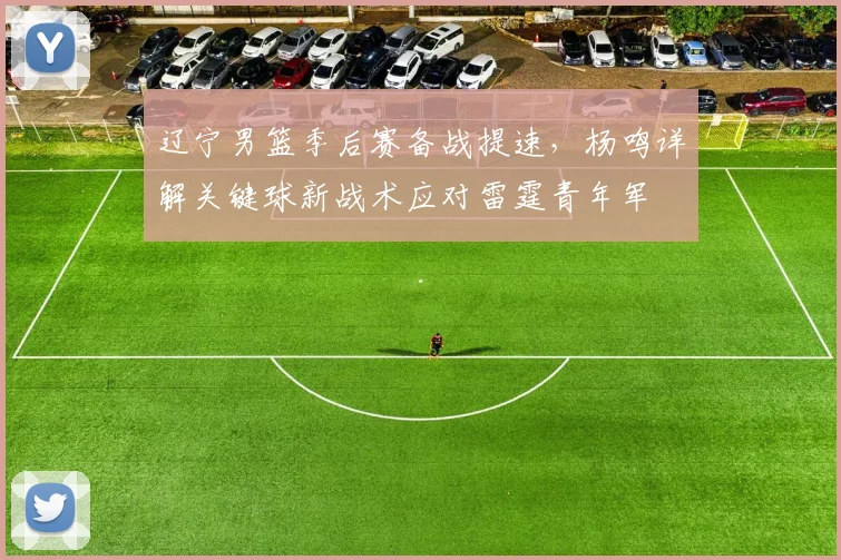辽宁男篮季后赛备战提速，杨鸣详解关键球新战术应对雷霆青年军