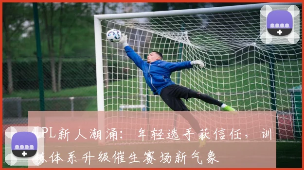 LPL新人潮涌:年轻选手获信任,训练体系升级催生赛场新气象