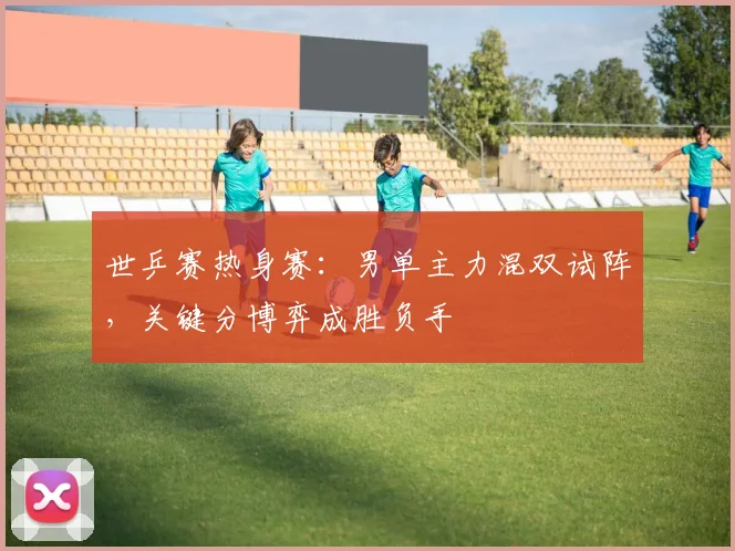 世乒赛热身赛:男单主力混双试阵,关键分博弈成胜负手