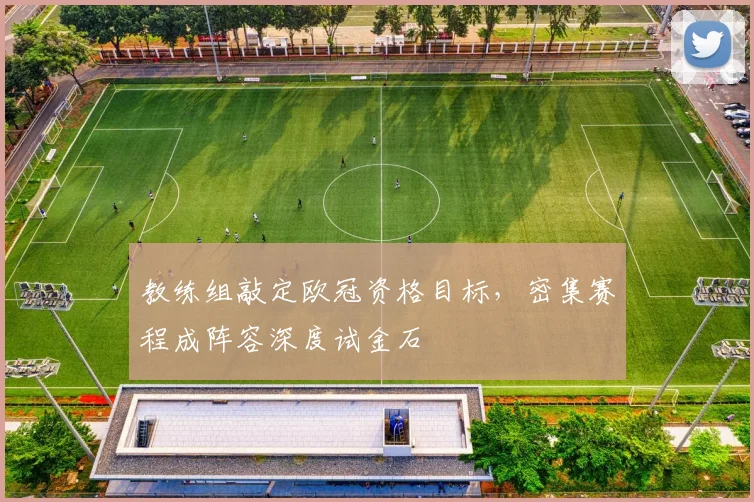 教练组敲定欧冠资格目标,密集赛程成阵容深度试金石