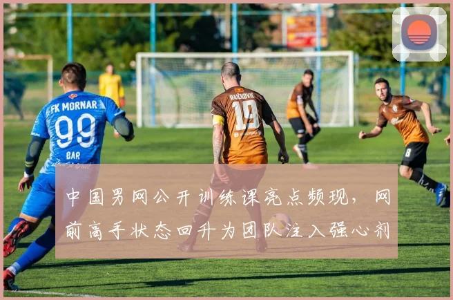 中国男网公开训练课亮点频现，网前高手状态回升为团队注入强心剂